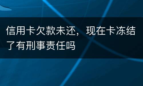 信用卡欠款未还，现在卡冻结了有刑事责任吗
