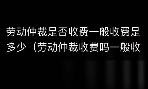 劳动仲裁是否收费一般收费是多少（劳动仲裁收费吗一般收费是多少钱）