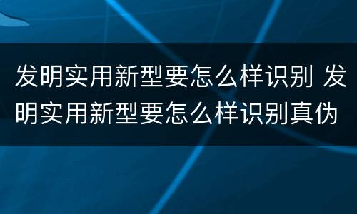 发明实用新型要怎么样识别 发明实用新型要怎么样识别真伪
