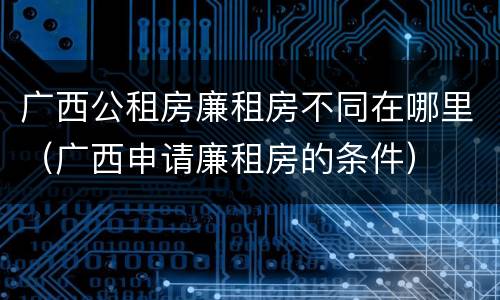 广西公租房廉租房不同在哪里（广西申请廉租房的条件）