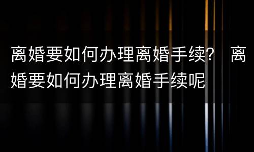 离婚要如何办理离婚手续？ 离婚要如何办理离婚手续呢