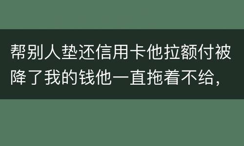 帮别人垫还信用卡他拉额付被降了我的钱他一直拖着不给，我该怎么办16000