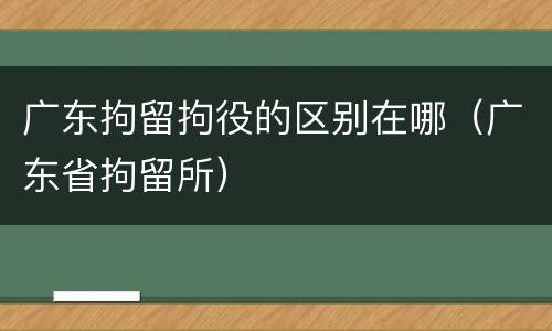 广东拘留拘役的区别在哪（广东省拘留所）