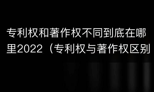 专利权和著作权不同到底在哪里2022（专利权与著作权区别）