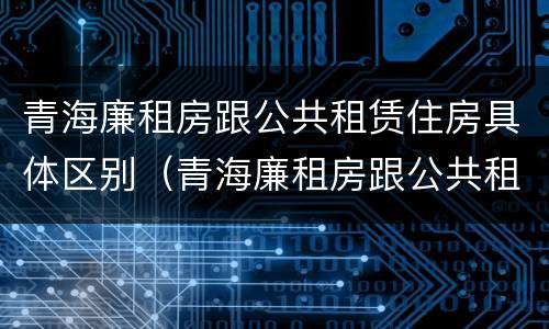 青海廉租房跟公共租赁住房具体区别（青海廉租房跟公共租赁住房具体区别是什么）