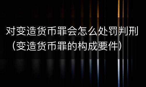 对变造货币罪会怎么处罚判刑（变造货币罪的构成要件）