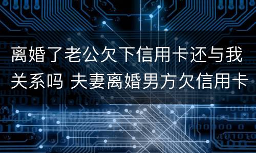 离婚了老公欠下信用卡还与我关系吗 夫妻离婚男方欠信用卡