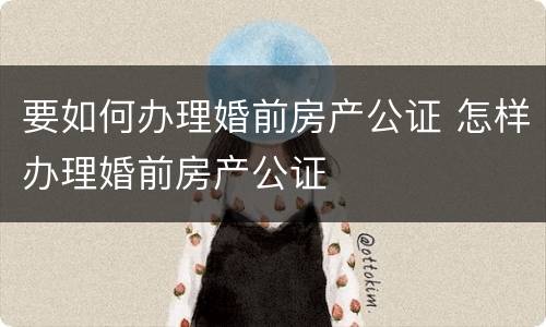 要如何办理婚前房产公证 怎样办理婚前房产公证