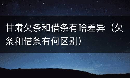 甘肃欠条和借条有啥差异（欠条和借条有何区别）