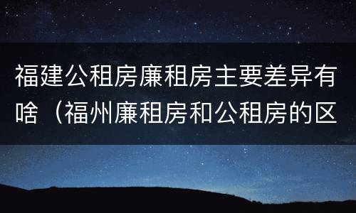 福建公租房廉租房主要差异有啥（福州廉租房和公租房的区别）