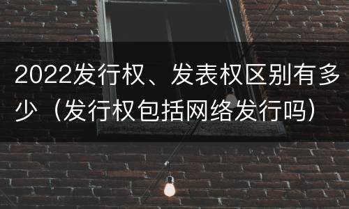 2022发行权、发表权区别有多少（发行权包括网络发行吗）