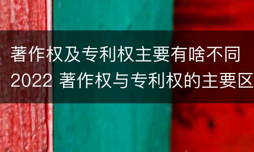 著作权及专利权主要有啥不同2022 著作权与专利权的主要区别