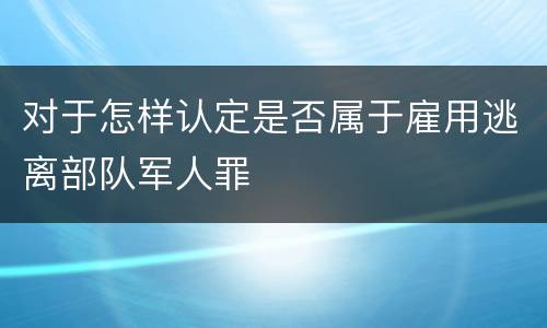 对于怎样认定是否属于雇用逃离部队军人罪