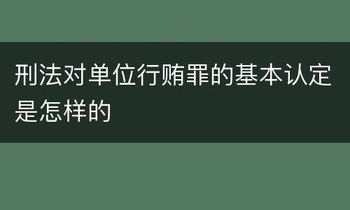 刑法对单位行贿罪的基本认定是怎样的