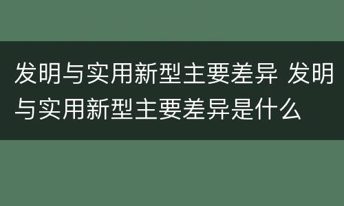 发明与实用新型主要差异 发明与实用新型主要差异是什么