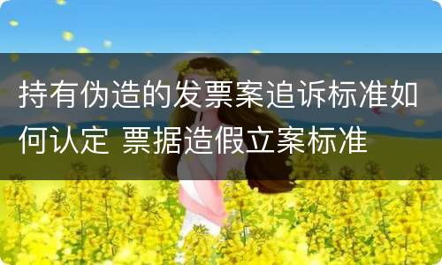 持有伪造的发票案追诉标准如何认定 票据造假立案标准