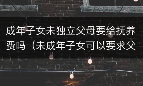 成年子女未独立父母要给抚养费吗（未成年子女可以要求父母任何一方给抚养费吗）