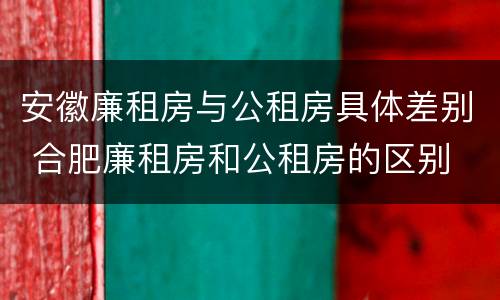 安徽廉租房与公租房具体差别 合肥廉租房和公租房的区别