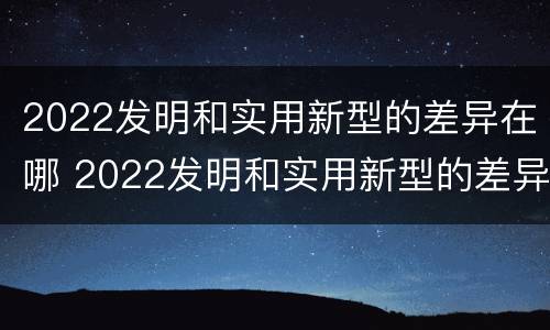 2022发明和实用新型的差异在哪 2022发明和实用新型的差异在哪查
