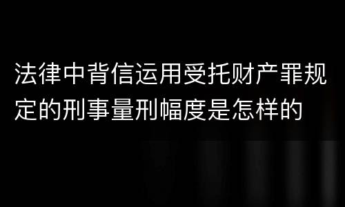 法律中背信运用受托财产罪规定的刑事量刑幅度是怎样的