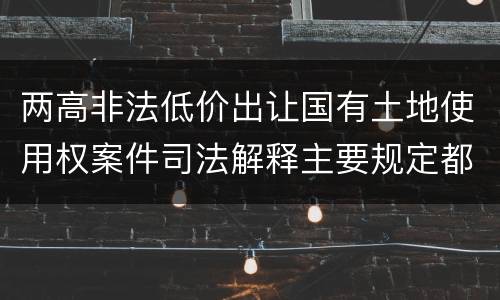 两高非法低价出让国有土地使用权案件司法解释主要规定都有哪些