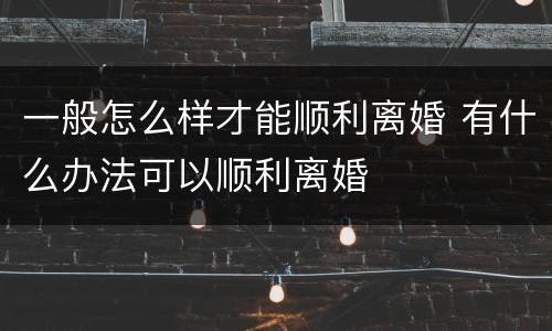 一般怎么样才能顺利离婚 有什么办法可以顺利离婚