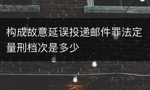 构成故意延误投递邮件罪法定量刑档次是多少