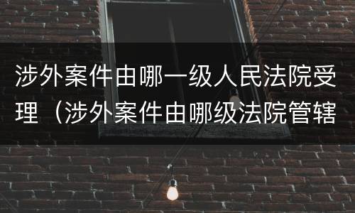 涉外案件由哪一级人民法院受理（涉外案件由哪级法院管辖）