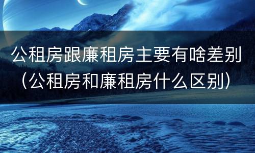 公租房跟廉租房主要有啥差别（公租房和廉租房什么区别）