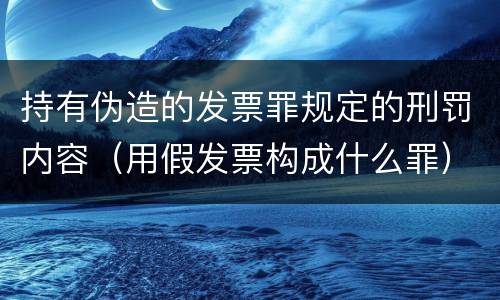 持有伪造的发票罪规定的刑罚内容（用假发票构成什么罪）