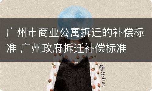 广州市商业公寓拆迁的补偿标准 广州政府拆迁补偿标准