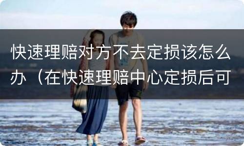 快速理赔对方不去定损该怎么办（在快速理赔中心定损后可以不修吗）