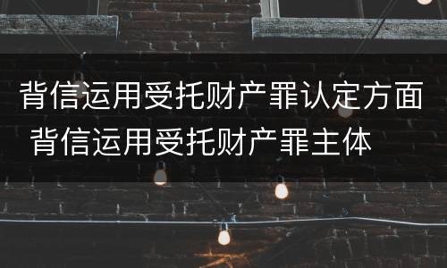 背信运用受托财产罪认定方面 背信运用受托财产罪主体