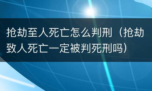 抢劫至人死亡怎么判刑（抢劫致人死亡一定被判死刑吗）