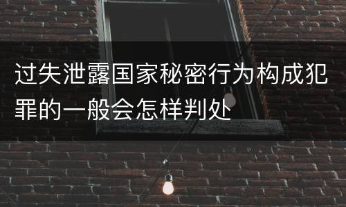 过失泄露国家秘密行为构成犯罪的一般会怎样判处