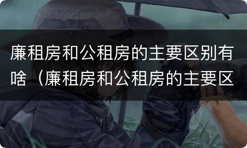 廉租房和公租房的主要区别有啥（廉租房和公租房的主要区别有啥不同）