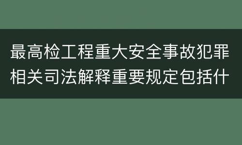 最高检工程重大安全事故犯罪相关司法解释重要规定包括什么