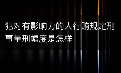 犯对有影响力的人行贿规定刑事量刑幅度是怎样