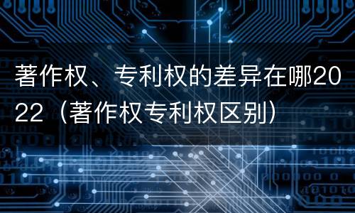 著作权、专利权的差异在哪2022（著作权专利权区别）