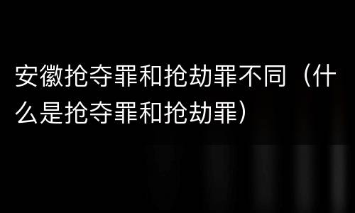 安徽抢夺罪和抢劫罪不同（什么是抢夺罪和抢劫罪）