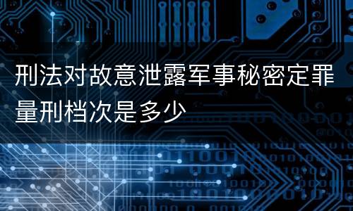 刑法对故意泄露军事秘密定罪量刑档次是多少