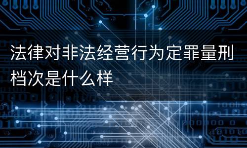 法律对非法经营行为定罪量刑档次是什么样