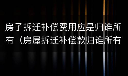房子拆迁补偿费用应是归谁所有（房屋拆迁补偿款归谁所有）
