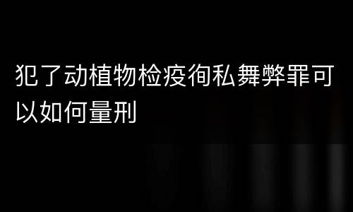犯了动植物检疫徇私舞弊罪可以如何量刑