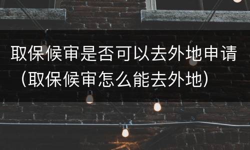 取保候审是否可以去外地申请（取保候审怎么能去外地）