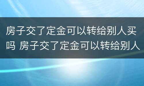 房子交了定金可以转给别人买吗 房子交了定金可以转给别人买吗