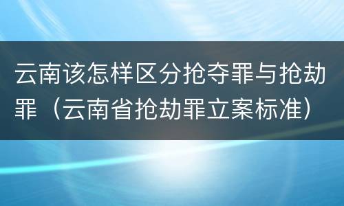 云南该怎样区分抢夺罪与抢劫罪（云南省抢劫罪立案标准）