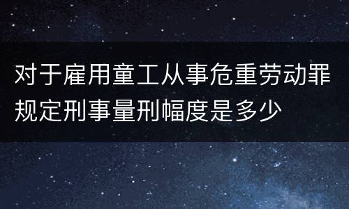 对于雇用童工从事危重劳动罪规定刑事量刑幅度是多少