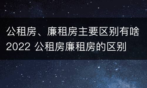 公租房、廉租房主要区别有啥2022 公租房廉租房的区别