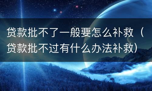 贷款批不了一般要怎么补救（贷款批不过有什么办法补救）